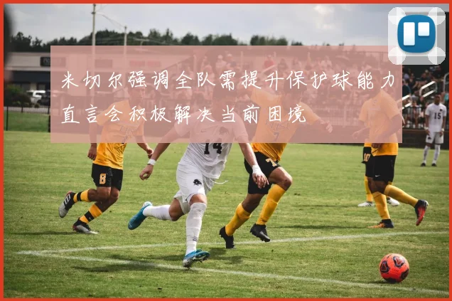 米切尔强调全队需提升保护球能力直言会积极解决当前困境