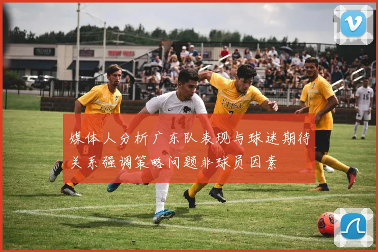 媒体人分析广东队表现与球迷期待关系强调策略问题非球员因素