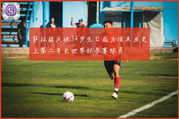 萨拉赫庆祝34岁生日成为埃及历史上第二年长世界杯参赛球员