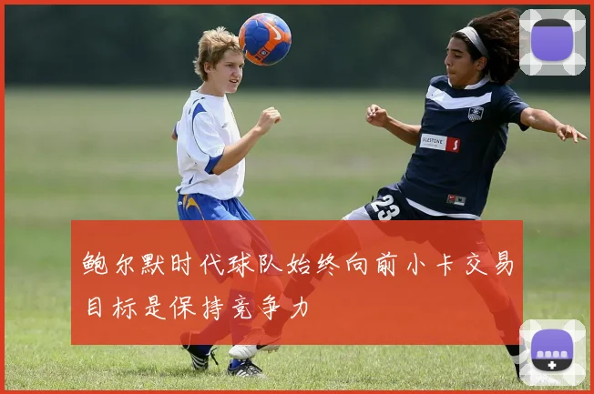 鲍尔默时代球队始终向前小卡交易目标是保持竞争力