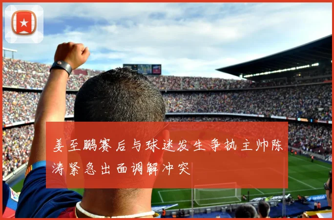 姜至鹏赛后与球迷发生争执主帅陈涛紧急出面调解冲突