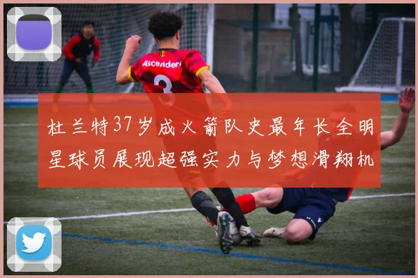 杜兰特37岁成火箭队史最年长全明星球员展现超强实力与梦想滑翔机般飞翔