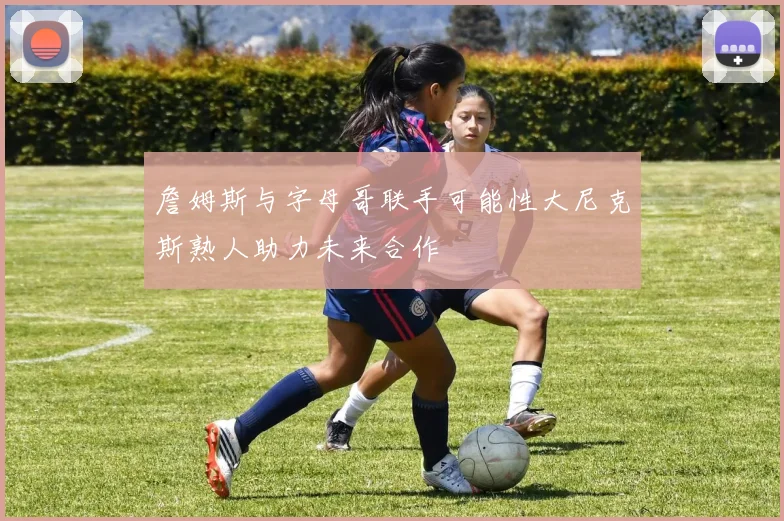 詹姆斯与字母哥联手可能性大尼克斯熟人助力未来合作