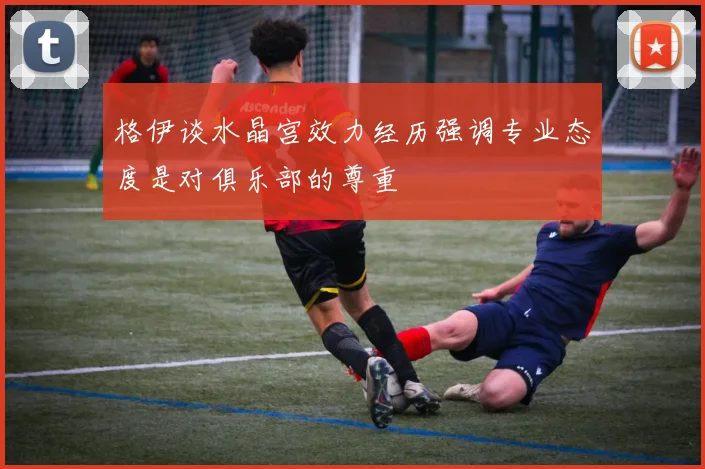 格伊谈水晶宫效力经历强调专业态度是对俱乐部的尊重