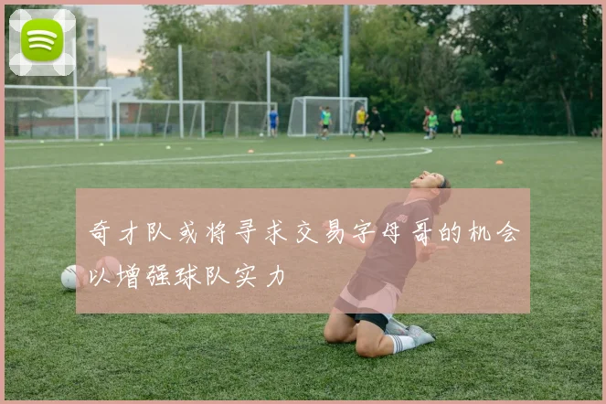 奇才队或将寻求交易字母哥的机会以增强球队实力