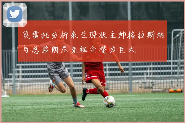 莫雷托分析米兰现状主帅格拉斯纳与总监朗尼克组合潜力巨大
