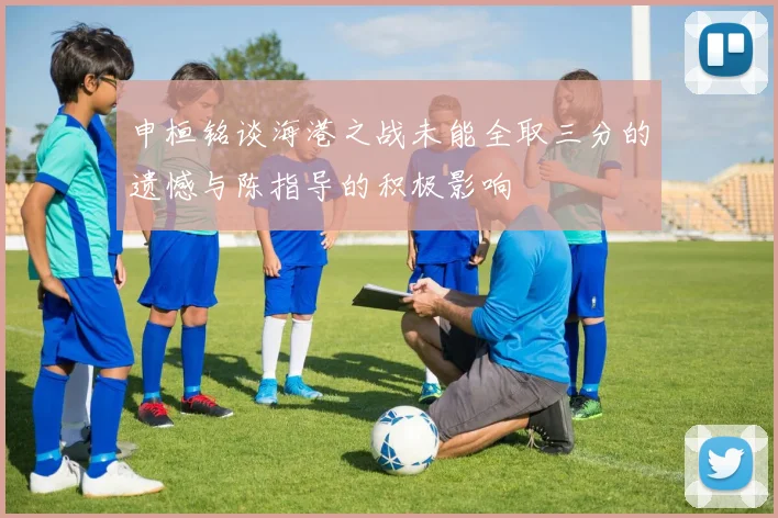 申桓铭谈海港之战未能全取三分的遗憾与陈指导的积极影响