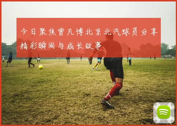 今日聚焦曾凡博北京北汽球员分享精彩瞬间与成长故事
