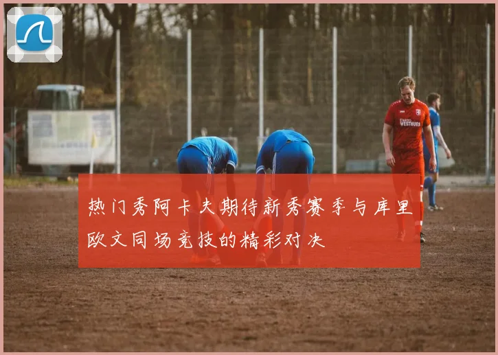 热门秀阿卡夫期待新秀赛季与库里欧文同场竞技的精彩对决
