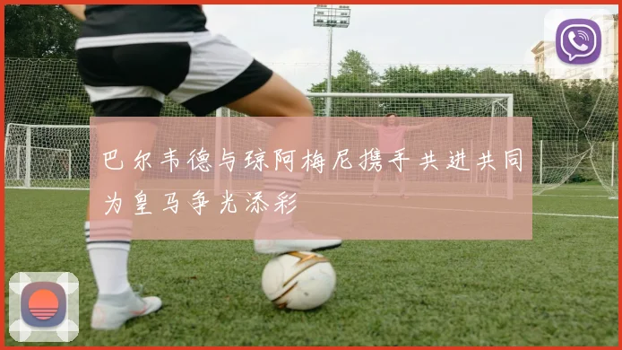 巴尔韦德与琼阿梅尼携手共进共同为皇马争光添彩