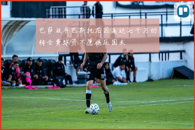巴萨放弃巴斯托尼因高达七千万的转会费球员不愿施压国米