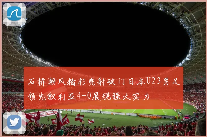 石桥濑风精彩兜射破门日本U23男足领先叙利亚4-0展现强大实力