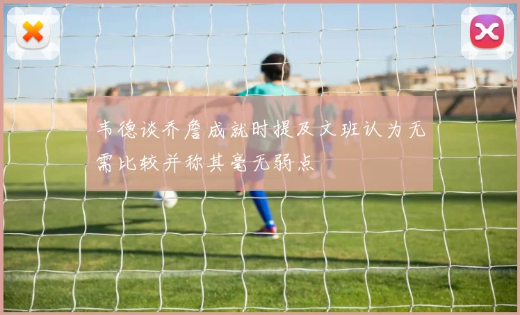 韦德谈乔詹成就时提及文班认为无需比较并称其毫无弱点