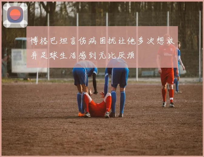 博格巴坦言伤病困扰让他多次想放弃足球生活感到无比厌烦