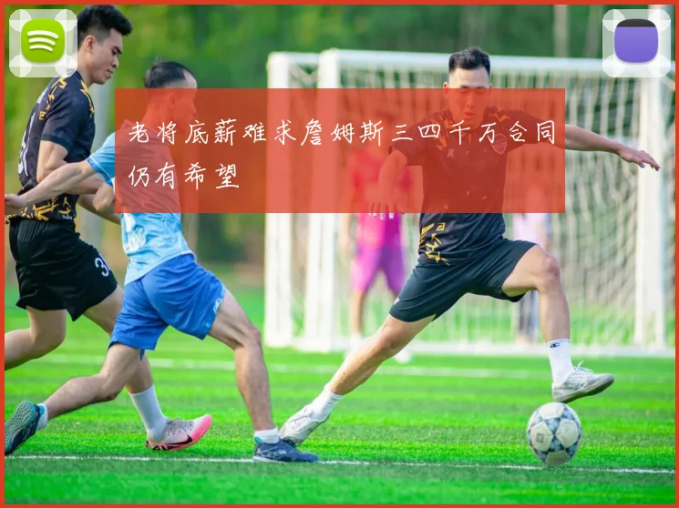 老将底薪难求詹姆斯三四千万合同仍有希望