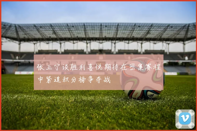 张玉宁谈胜利喜悦期待在密集赛程中紧追积分榜争夺战