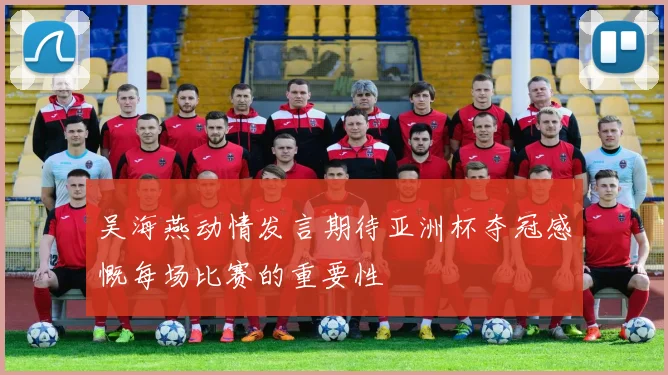 吴海燕动情发言期待亚洲杯夺冠感慨每场比赛的重要性