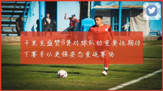 卡里克盛赞B费对球队的重要性期待下赛季以更强姿态重返赛场