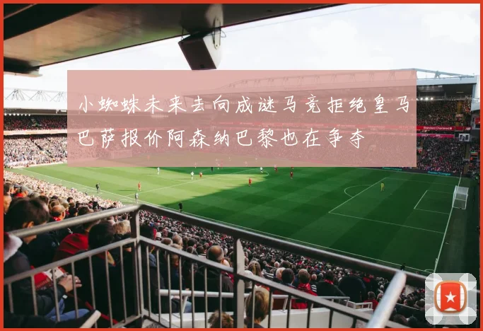 小蜘蛛未来去向成谜马竞拒绝皇马巴萨报价阿森纳巴黎也在争夺