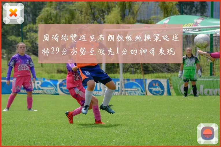 周琦称赞迈克布朗教练轮换策略逆转29分劣势至领先1分的神奇表现