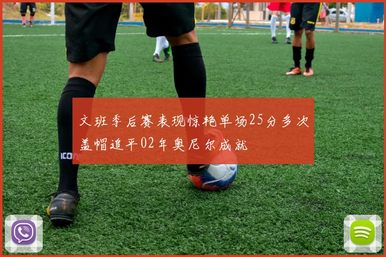 文班季后赛表现惊艳单场25分多次盖帽追平02年奥尼尔成就